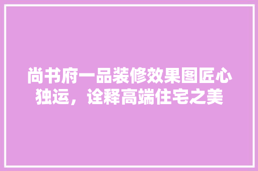 尚书府一品装修效果图匠心独运，诠释高端住宅之美
