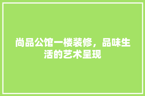 尚品公馆一楼装修，品味生活的艺术呈现
