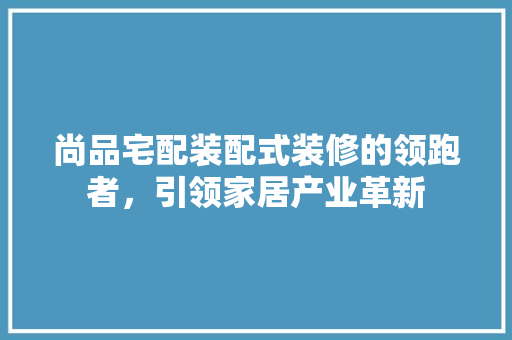尚品宅配装配式装修的领跑者，引领家居产业革新