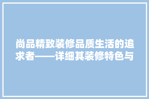 尚品精致装修品质生活的追求者——详细其装修特色与优势