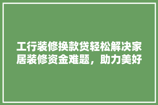 工行装修换款贷轻松解决家居装修资金难题，助力美好生活升级