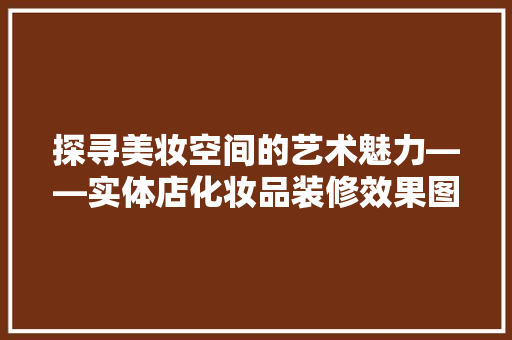 探寻美妆空间的艺术魅力——实体店化妆品装修效果图赏析