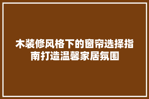木装修风格下的窗帘选择指南打造温馨家居氛围