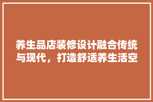 养生品店装修设计融合传统与现代，打造舒适养生活空间
