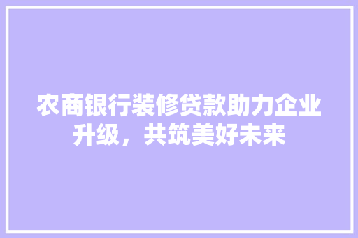 农商银行装修贷款助力企业升级，共筑美好未来 常见问题