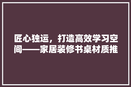 匠心独运，打造高效学习空间——家居装修书桌材质推荐