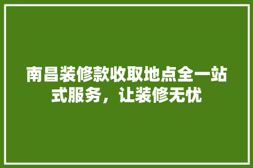 南昌装修款收取地点全一站式服务，让装修无忧