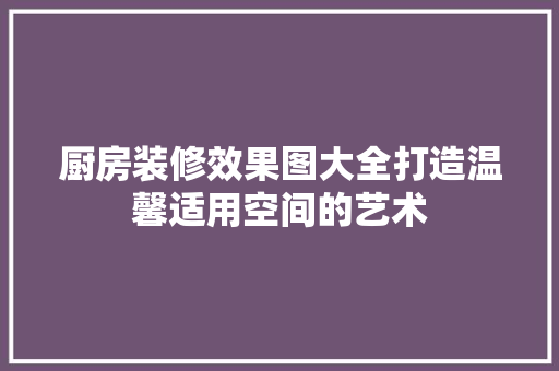 厨房装修效果图大全打造温馨适用空间的艺术
