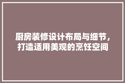 厨房装修设计布局与细节，打造适用美观的烹饪空间 施工管理