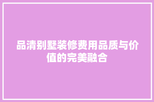 品清别墅装修费用品质与价值的完美融合