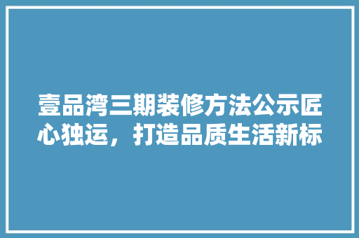 壹品湾三期装修方法公示匠心独运，打造品质生活新标杆