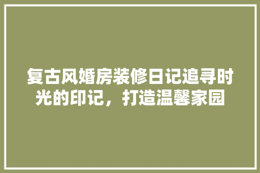 复古风婚房装修日记追寻时光的印记，打造温馨家园