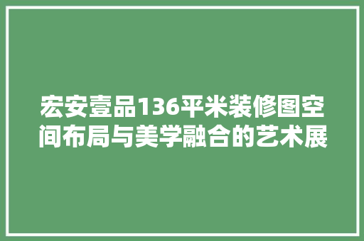 宏安壹品136平米装修图空间布局与美学融合的艺术展现