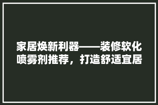 家居焕新利器——装修软化喷雾剂推荐，打造舒适宜居空间