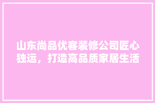 山东尚品优客装修公司匠心独运，打造高品质家居生活