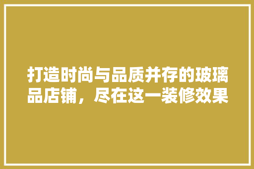 打造时尚与品质并存的玻璃品店铺，尽在这一装修效果图