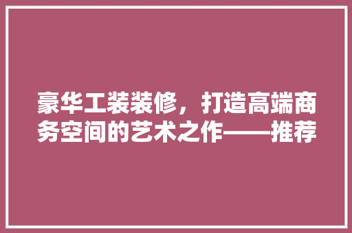豪华工装装修，打造高端商务空间的艺术之作——推荐您不容错过的优质工装品牌