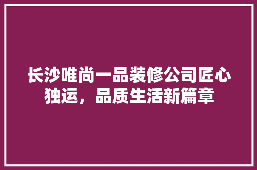 长沙唯尚一品装修公司匠心独运，品质生活新篇章