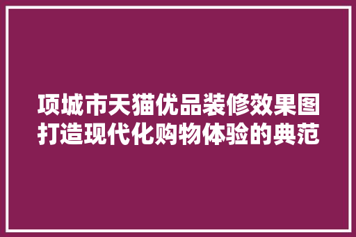 项城市天猫优品装修效果图打造现代化购物体验的典范 施工管理