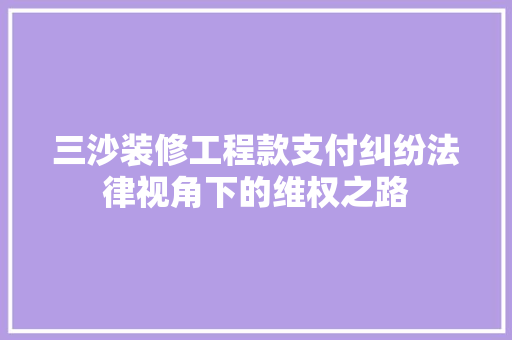 三沙装修工程款支付纠纷法律视角下的维权之路 新型材料
