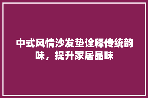 中式风情沙发垫诠释传统韵味，提升家居品味