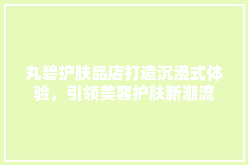 丸碧护肤品店打造沉浸式体验，引领美容护肤新潮流