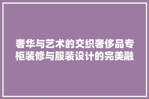 奢华与艺术的交织奢侈品专柜装修与服装设计的完美融合