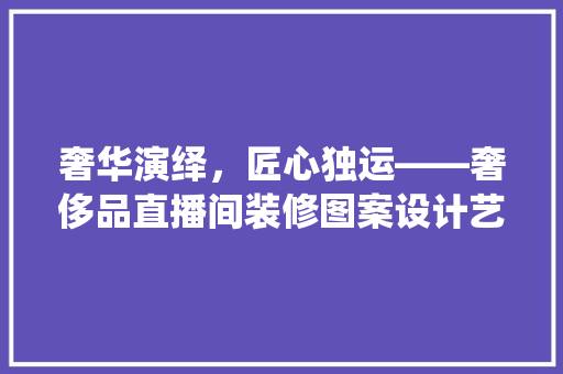 奢华演绎，匠心独运——奢侈品直播间装修图案设计艺术 施工管理