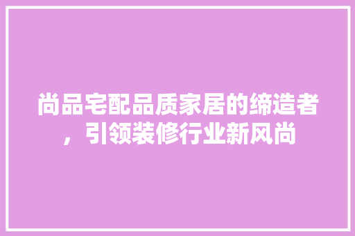 尚品宅配品质家居的缔造者，引领装修行业新风尚