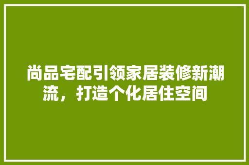 尚品宅配引领家居装修新潮流，打造个化居住空间 施工管理