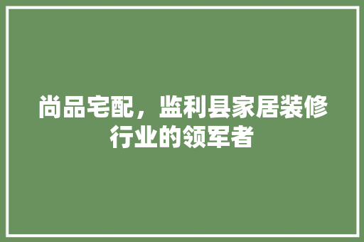 尚品宅配，监利县家居装修行业的领军者