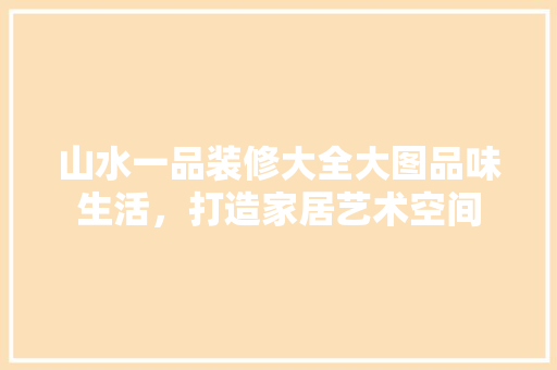 山水一品装修大全大图品味生活，打造家居艺术空间