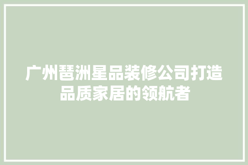 广州琶洲星品装修公司打造品质家居的领航者