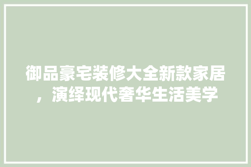 御品豪宅装修大全新款家居，演绎现代奢华生活美学