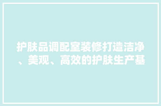 护肤品调配室装修打造洁净、美观、高效的护肤生产基地