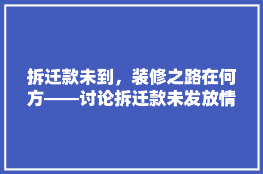 拆迁款未到，装修之路在何方——讨论拆迁款未发放情况下房屋装修的法律与伦理问题