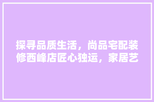 探寻品质生活，尚品宅配装修西峰店匠心独运，家居艺术新境界