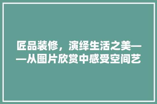 匠品装修，演绎生活之美——从图片欣赏中感受空间艺术