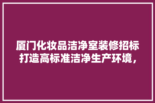 厦门化妆品洁净室装修招标打造高标准洁净生产环境，助力产业发展