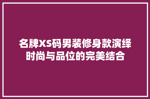 名牌XS码男装修身款演绎时尚与品位的完美结合