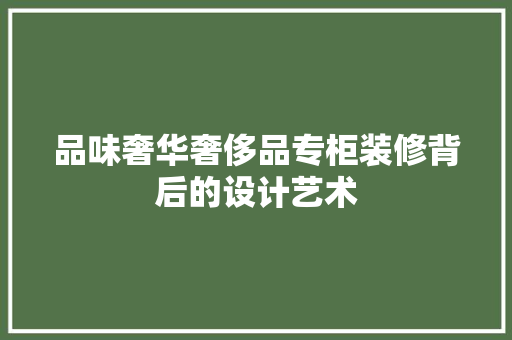 品味奢华奢侈品专柜装修背后的设计艺术
