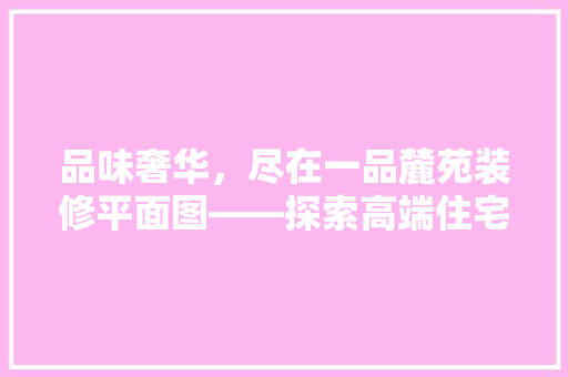 品味奢华，尽在一品麓苑装修平面图——探索高端住宅设计之美