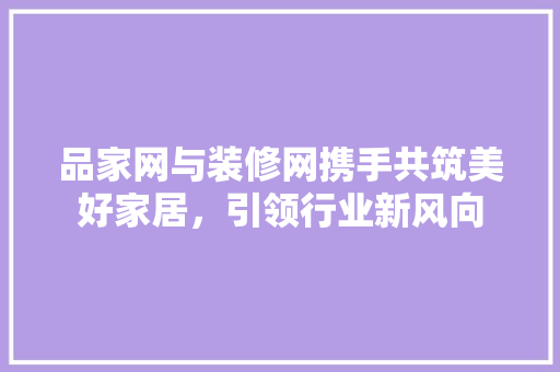 品家网与装修网携手共筑美好家居，引领行业新风向 常用建材