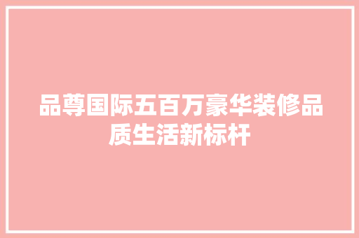 品尊国际五百万豪华装修品质生活新标杆 新型材料