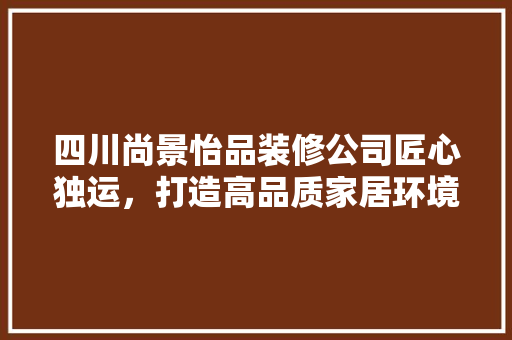 四川尚景怡品装修公司匠心独运，打造高品质家居环境