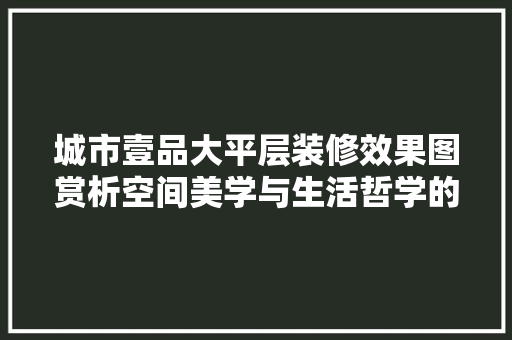 城市壹品大平层装修效果图赏析空间美学与生活哲学的完美融合