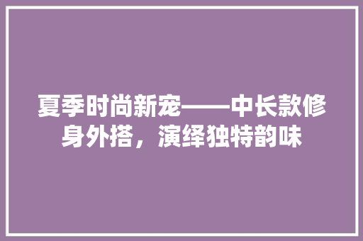 夏季时尚新宠——中长款修身外搭，演绎独特韵味
