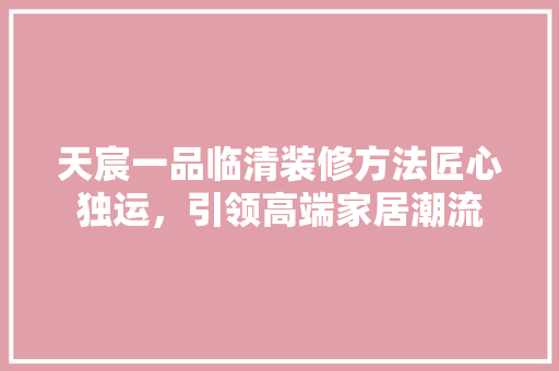 天宸一品临清装修方法匠心独运，引领高端家居潮流