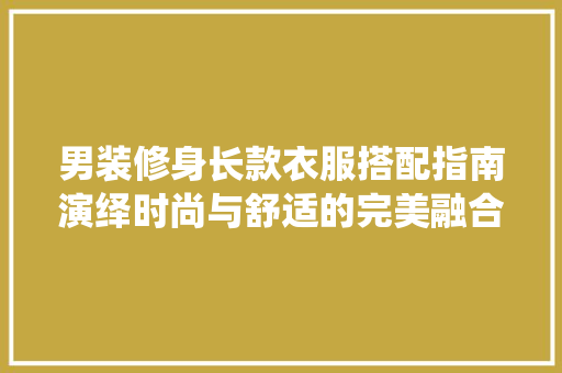 男装修身长款衣服搭配指南演绎时尚与舒适的完美融合