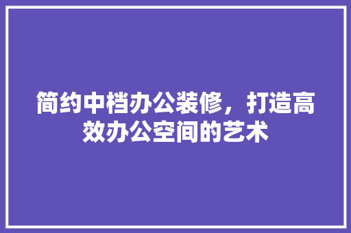 简约中档办公装修，打造高效办公空间的艺术